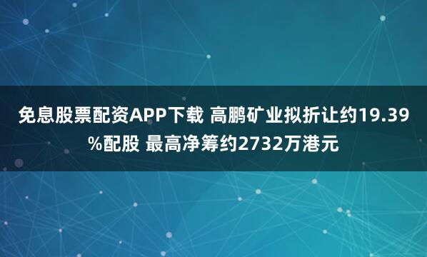 免息股票配资APP下载 高鹏矿业拟折让约19.39%配股 最高净筹约2732万港元
