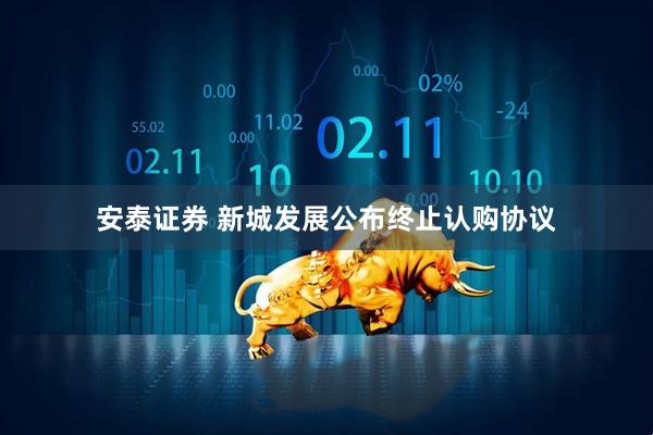 安泰证券 新城发展公布终止认购协议