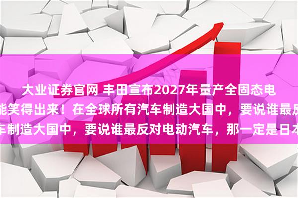 大业证券官网 丰田宣布2027年量产全固态电池汽车，没有一个车企能笑得出来！在全球所有汽车制造大国中，要说谁最反对电动汽车，那一定是日本