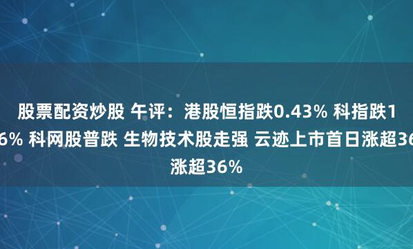 股票配资炒股 午评：港股恒指跌0.43% 科指跌1.36% 科网股普跌 生物技术股走强 云迹上市首日涨超36%
