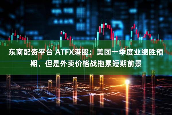 东南配资平台 ATFX港股：美团一季度业绩胜预期，但是外卖价格战拖累短期前景