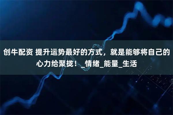 创牛配资 提升运势最好的方式，就是能够将自己的心力给聚拢！_情绪_能量_生活