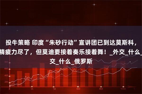 投牛策略 印度“朱砂行动”宣讲团已到达莫斯科，团队已精疲力尽了，但莫迪要接着奏乐接着舞！_外交_什么_俄罗斯