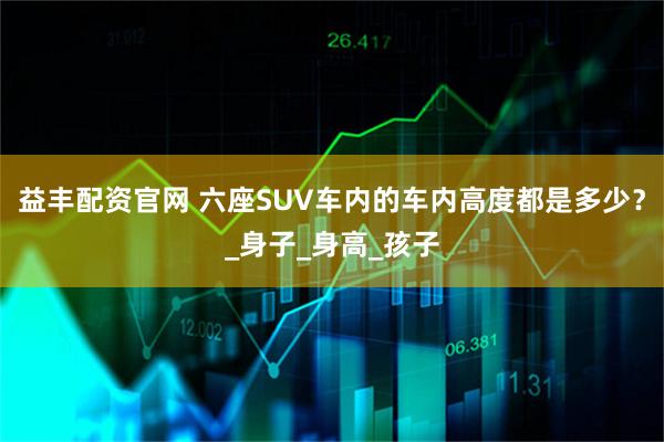 益丰配资官网 六座SUV车内的车内高度都是多少？_身子_身高_孩子