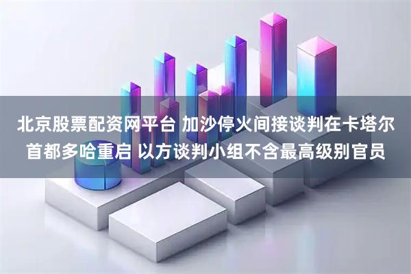 北京股票配资网平台 加沙停火间接谈判在卡塔尔首都多哈重启 以方谈判小组不含最高级别官员
