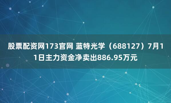 股票配资网173官网 蓝特光学（688127）7月11日主力资金净卖出886.95万元