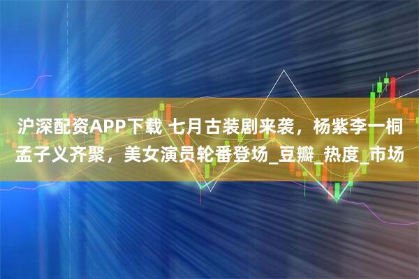 沪深配资APP下载 七月古装剧来袭，杨紫李一桐孟子义齐聚，美女演员轮番登场_豆瓣_热度_市场