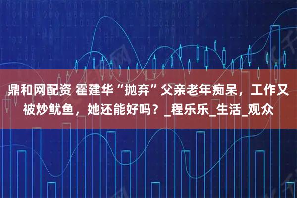 鼎和网配资 霍建华“抛弃”父亲老年痴呆，工作又被炒鱿鱼，她还能好吗？_程乐乐_生活_观众