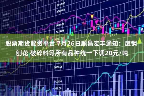 股票期货配资平台 7月26日顺昌宏丰通知：废钢 刨花 破碎料等所有品种统一下调20元/吨