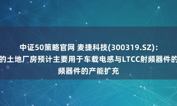 中证50策略官网 麦捷科技(300319.SZ)：最新竞拍的土地厂房预计主要用于车载电感与LTCC射频器件的产能扩充
