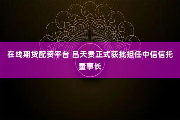 在线期货配资平台 吕天贵正式获批担任中信信托董事长