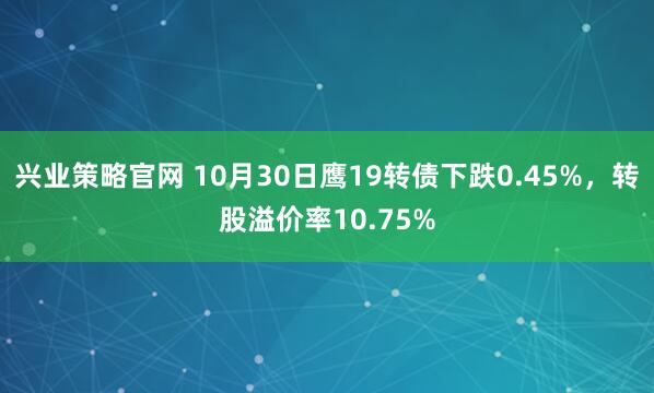 兴业策略官网 10月30日鹰19转债下跌0.45%,转股溢价率10.75%