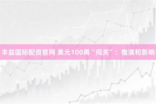 丰益国际配资官网 美元100再“闯关”：推演和影响