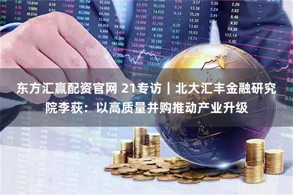 东方汇赢配资官网 21专访｜北大汇丰金融研究院李荻：以高质量并购推动产业升级