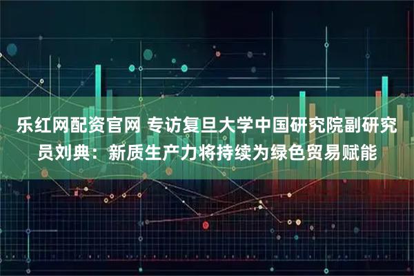 乐红网配资官网 专访复旦大学中国研究院副研究员刘典：新质生产力将持续为绿色贸易赋能