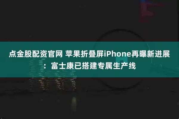 点金股配资官网 苹果折叠屏iPhone再曝新进展：富士康已搭建专属生产线