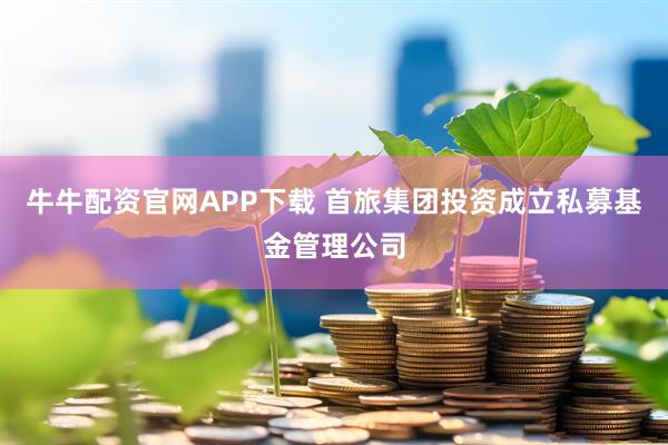 牛牛配资官网APP下载 首旅集团投资成立私募基金管理公司