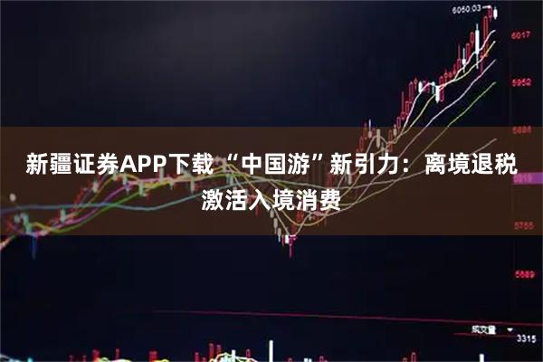 新疆证券APP下载 “中国游”新引力：离境退税激活入境消费