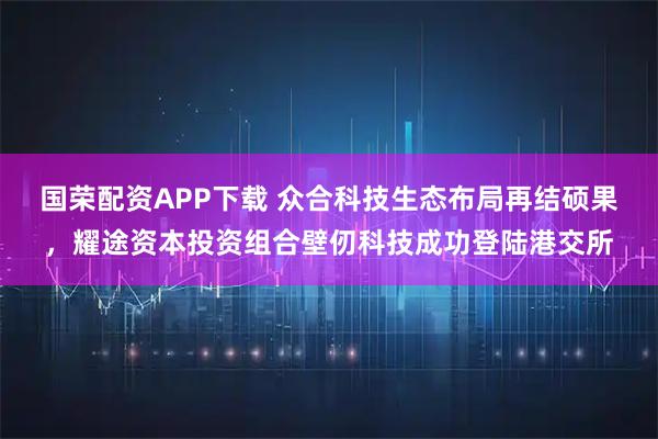 国荣配资APP下载 众合科技生态布局再结硕果，耀途资本投资组合壁仞科技成功登陆港交所