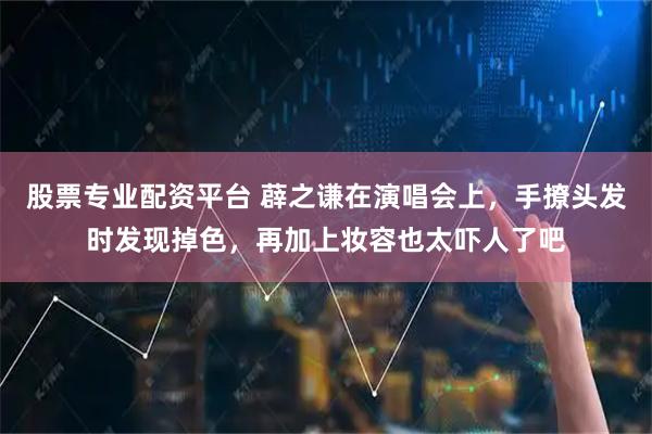 股票专业配资平台 薜之谦在演唱会上，手撩头发时发现掉色，再加上妆容也太吓人了吧