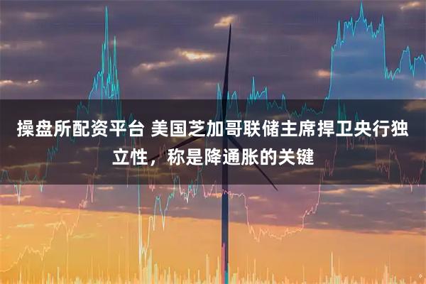 操盘所配资平台 美国芝加哥联储主席捍卫央行独立性，称是降通胀的关键