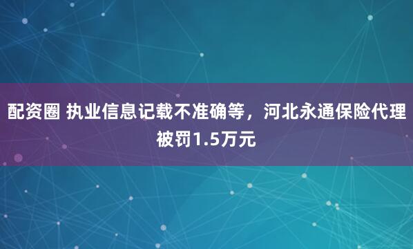 配资圈 执业信息记载不准确等，河北永通保险代理被罚1.5万元