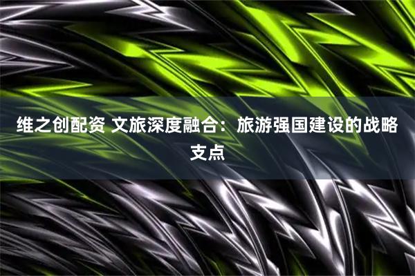 维之创配资 文旅深度融合：旅游强国建设的战略支点