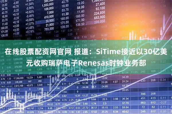 在线股票配资网官网 报道：SiTime接近以30亿美元收购瑞萨电子Renesas时钟业务部