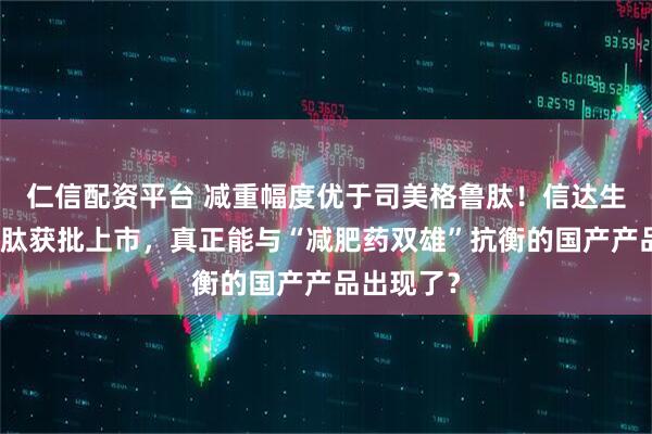 仁信配资平台 减重幅度优于司美格鲁肽！信达生物玛仕度肽获批上市，真正能与“减肥药双雄”抗衡的国产产品出现了？