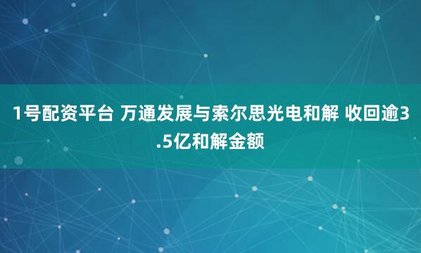 1号配资平台 万通发展与索尔思光电和解 收回逾3.5亿和解金额
