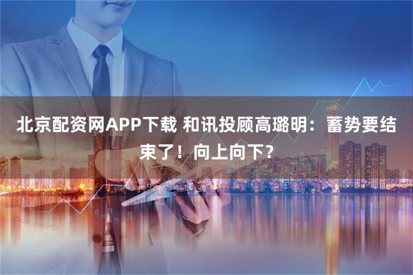 北京配资网APP下载 和讯投顾高璐明：蓄势要结束了！向上向下？