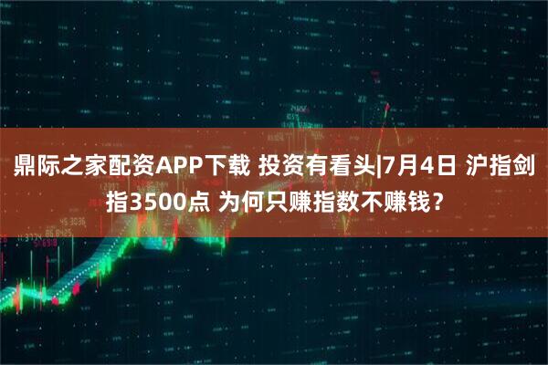 鼎际之家配资APP下载 投资有看头|7月4日 沪指剑指3500点 为何只赚指数不赚钱？