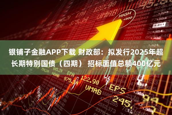 银铺子金融APP下载 财政部：拟发行2025年超长期特别国债（四期） 招标面值总额400亿元