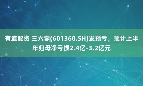 有道配资 三六零(601360.SH)发预亏，预计上半年归母净亏损2.4亿-3.2亿元