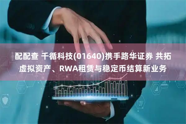 配配查 千循科技(01640)携手路华证券 共拓虚拟资产、RWA租赁与稳定币结算新业务