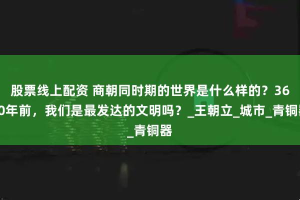 股票线上配资 商朝同时期的世界是什么样的?3600年前,我们是最发达的文明吗?_王朝立_城市_青铜器