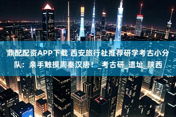 鼎配配资APP下载 西安旅行社推荐研学考古小分队：亲手触摸周秦汉唐！_考古研_遗址_陕西