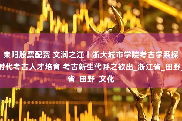 耒阳股票配资 文润之江丨浙大城市学院考古学系探索新时代考古人才培育 考古新生代呼之欲出_浙江省_田野_文化