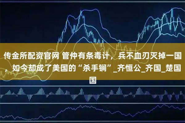 传金所配资官网 管仲有条毒计，兵不血刃灭掉一国，如今却成了美国的“杀手锏”_齐恒公_齐国_楚国