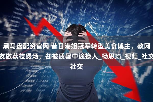 黑马盘配资官网 昔日港姐冠军转型美食博主，教网友做荔枝煲汤，却被质疑中途换人_杨思琦_视频_社交