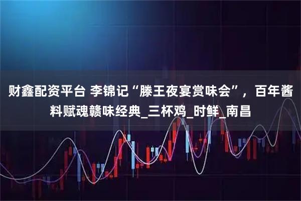 财鑫配资平台 李锦记“滕王夜宴赏味会”,百年酱料赋魂赣味经典_三杯鸡_时鲜_南昌