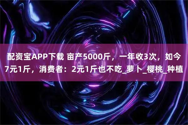 配资宝APP下载 亩产5000斤，一年收3次，如今7元1斤，消费者：2元1斤也不吃_萝卜_樱桃_种植