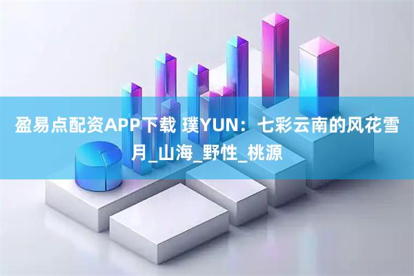 盈易点配资APP下载 璞YUN:七彩云南的风花雪月_山海_野性_桃源