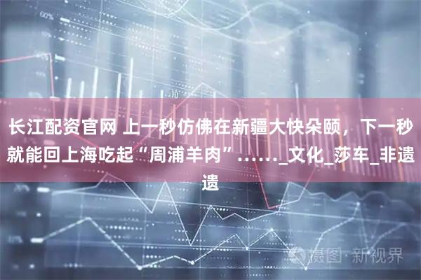 长江配资官网 上一秒仿佛在新疆大快朵颐,下一秒就能回上海吃起“周浦羊肉”……_文化_莎车_非遗