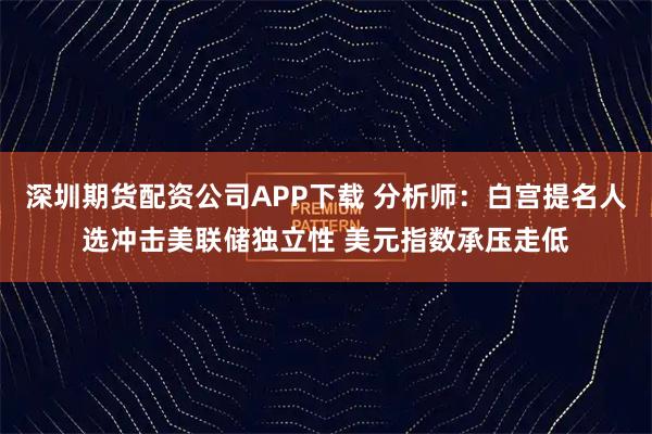 深圳期货配资公司APP下载 分析师：白宫提名人选冲击美联储独立性 美元指数承压走低