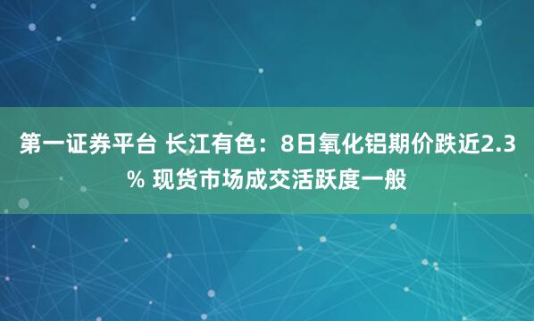 第一证券平台 长江有色：8日氧化铝期价跌近2.3% 现货市场成交活跃度一般