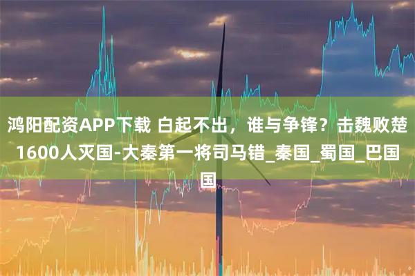 鸿阳配资APP下载 白起不出，谁与争锋？击魏败楚1600人灭国-大秦第一将司马错_秦国_蜀国_巴国