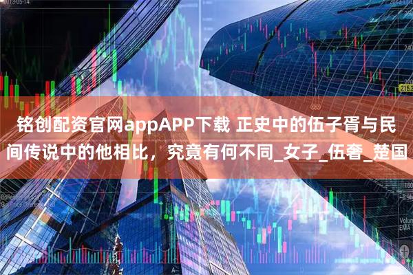 铭创配资官网appAPP下载 正史中的伍子胥与民间传说中的他相比,究竟有何不同_女子_伍奢_楚国