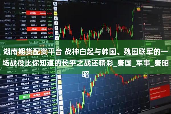 湖南期货配资平台 战神白起与韩国、魏国联军的一场战役比你知道的长平之战还精彩_秦国_军事_秦昭