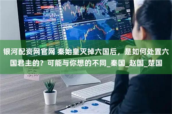 银河配资网官网 秦始皇灭掉六国后,是如何处置六国君主的?可能与你想的不同_秦国_赵国_楚国